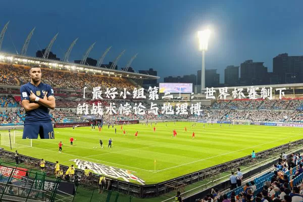 「最好小组第三」：世界杯赛制下的战术悖论与地理博弈